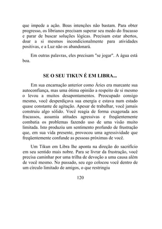 que impede a ação. Boas intenções não bastam. Para obter
progresso, os librianos precisam superar seu medo do fracasso
e parar de buscar soluções lógicas. Precisam estar abertos,
doar a si mesmos incondicionalmente para atividades
positivas, e a Luz não os abandonará.
Em outras palavras, eles precisam "se jogar". A água está
boa.
SE O SEU TIKUN É EM LIBRA...
Em sua encarnação anterior como Áries era marcante sua
autoconfiança, mas uma ótima opinião a respeito de si mesmo
o levou a muitos desapontamentos. Preocupado consigo
mesmo, você desperdiçava sua energia e estava num estado
quase constante de agitação. Apesar de trabalhar, você jamais
construiu algo sólido. Você reagia de forma exagerada aos
fracassos, assumia atitudes agressivas e freqüentemente
combatia os problemas fazendo uso de uma visão muito
limitada. Isto produziu um sentimento profundo de frustração
que, em sua vida presente, provocou uma agressividade que
freqüentemente confunde as pessoas próximas de você.
Um Tikun em Libra lhe aponta na direção do sacrifício
em seu sentido mais nobre. Para se livrar da frustração, você
precisa caminhar por uma trilha de devoção a uma causa além
de você mesmo. No passado, seu ego colocou você dentro de
um círculo limitado de amigos, o que restringiu
120
 