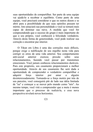 suas oportunidades de compartilhar. Ser parte de uma equipe
vai ajudá-lo a recobrar o equilíbrio. Como parte de uma
equipe, você precisará considerar o que os outros dizem e se
abrir para a possibilidade de que suas opiniões possam ter
mérito. Isto amaciará sua personalidade e você se tornará mais
capaz de dominar sua raiva. A medida que você for
compreendendo que o sucesso do grupo é mais importante do
que o seu próprio, você conhecerá a felicidade verdadeira.
Através desta forma de generosidade, você pode realizar sua
correção e encontrar paz interior.
O Tikun em Libra é uma das correções mais difíceis,
porque exige a nulificação de seu orgulho nesta vida para
corrigir os erros de uma vida anterior. Seu comportamento
anti-social anterior exerceu pressão sobre seus
relacionamentos, fazendo você passar por transtornos
emocionais. Você jamais conheceu relacionamentos duráveis.
Para este propósito, seu casamento proporcionará a melhor
oportunidade. Através de seu casamento lhe será dada a
oportunidade de compreender o verdadeiro compartilhar e
adquirir força interior por amar a alguém
desinteressadamente. Tornando-se a força motriz por trás de
seu parceiro, você conseguirá pôr de lado sua idéia limitada
de "eu" e começar a se mover pelo mundo como "nós". Ao
mesmo tempo, você virá a compreender que a meta é menos
importante que o processo de realizá-la, e essa nova
perspectiva revelará novos horizontes.
121
 