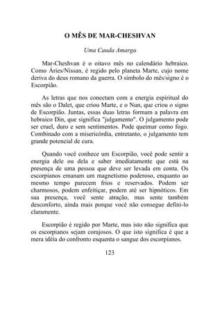 O MÊS DE MAR-CHESHVAN
Uma Cauda Amarga
Mar-Cheshvan é o oitavo mês no calendário hebraico.
Como Áries/Nissan, é regido pelo planeta Marte, cujo nome
deriva do deus romano da guerra. O símbolo do mês/signo é o
Escorpião.
As letras que nos conectam com a energia espiritual do
mês são o Dalet, que criou Marte, e o Nun, que criou o signo
de Escorpião. Juntas, essas duas letras formam a palavra em
hebraico Din, que significa "julgamento". O julgamento pode
ser cruel, duro e sem sentimentos. Pode queimar como fogo.
Combinado com a misericórdia, entretanto, o julgamento tem
grande potencial de cura.
Quando você conhece um Escorpião, você pode sentir a
energia dele ou dela e saber imediatamente que está na
presença de uma pessoa que deve ser levada em conta. Os
escorpianos emanam um magnetismo poderoso, enquanto ao
mesmo tempo parecem frios e reservados. Podem ser
charmosos, podem enfeitiçar, podem até ser hipnóticos. Em
sua presença, você sente atração, mas sente também
desconforto, ainda mais porque você não consegue defini-lo
claramente.
Escorpião é regido por Marte, mas isto não significa que
os escorpianos sejam corajosos. O que isto significa é que a
mera idéia do confronto esquenta o sangue dos escorpianos.
123
 