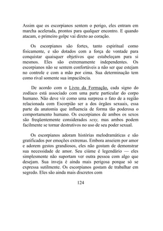 Assim que os escorpianos sentem o perigo, eles entram em
marcha acelerada, prontos para qualquer encontro. E quando
atacam, o primeiro golpe vai direto ao coração.
Os escorpianos são fortes, tanto espiritual como
fisicamente, e são dotados com a força de vontade para
conquistar quaisquer objetivos que estabeleçam para si
mesmos. Eles são extremamente independentes. Os
escorpianos não se sentem confortáveis a não ser que estejam
no controle e com a mão por cima. Sua determinação tem
como rival somente sua impaciência.
De acordo com o Livro da Formação, cada signo do
zodíaco está associado com uma parte particular do corpo
humano. Não deve vir como uma surpresa o fato de a região
relacionada com Escorpião ser a dos órgãos sexuais, essa
parte da anatomia que influencia de forma tão poderosa o
comportamento humano. Os escorpianos de ambos os sexos
são freqüentemente considerados sexy, mas ambos podem
facilmente se tornar destrutivos no uso de seu poder sexual.
Os escorpianos adoram histórias melodramáticas e são
gratificados por emoções extremas. Embora anseiem por amor
e adorem gestos grandiosos, eles não gostam de demonstrar
sua necessidade de amor. Seu ciúme é legendário — eles
simplesmente não suportam ver outra pessoa com algo que
desejam. Sua inveja é ainda mais perigosa porque só se
expressa sutilmente. Os escorpianos gostam de trabalhar em
segredo. Eles são ainda mais discretos com
124
 