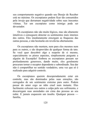 seu comportamento negativo quando seu Desejo de Receber
está no máximo. Os escorpianos podem ficar tão consumidos
pela inveja que derramam negatividade sobre suas inocentes
vítimas. Ter um escorpiano como inimigo pode ser
devastador.
Os escorpianos não são muito lógicos, mas são altamente
intuitivos e conseguem detectar os sentimentos mais internos
dos outros. Eles imediatamente enxergam as fraquezas das
outras pessoas, e não hesitarão em revelá-las abertamente.
Os escorpianos não mentem, nem para eles mesmos nem
para os outros, e são desprovidos de qualquer forma de tato.
Se você quer descobrir algo a respeito de si mesmo,
especialmente os piores aspectos, simplesmente pergunte a
alguém de Escorpião! Embora os escorpianos possam ser
profundamente generosos, dando muito, eles geralmente
procuram tornar o receptor dependente e subordinado. Seu dar
não é compartilhar no sentido verdadeiro, uma vez que só é
realizado para adquirir controle.
Os escorpianos querem desesperadamente estar em
controle, mas são dominados pelas suas emoções, são
carregados de um sentimento extremo para outro. Podem
passar do amor cego ao ódio cruel num instante. Eles
facilmente colocam nos outros a culpa pelo seu sofrimento, e
descarregam suas ansiedades em cima das pessoas ao seu
redor. E jamais esquecem um insulto. Qualquer pessoa —
família,
125
 