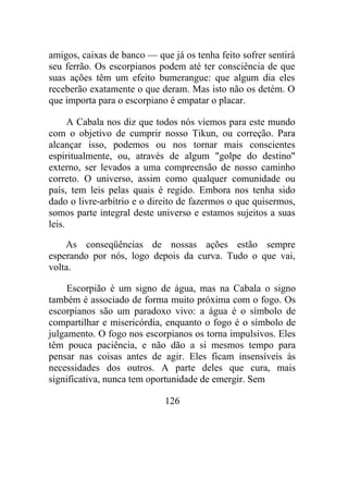 amigos, caixas de banco — que já os tenha feito sofrer sentirá
seu ferrão. Os escorpianos podem até ter consciência de que
suas ações têm um efeito bumerangue: que algum dia eles
receberão exatamente o que deram. Mas isto não os detém. O
que importa para o escorpiano é empatar o placar.
A Cabala nos diz que todos nós viemos para este mundo
com o objetivo de cumprir nosso Tikun, ou correção. Para
alcançar isso, podemos ou nos tornar mais conscientes
espiritualmente, ou, através de algum "golpe do destino"
externo, ser levados a uma compreensão de nosso caminho
correto. O universo, assim como qualquer comunidade ou
país, tem leis pelas quais é regido. Embora nos tenha sido
dado o livre-arbítrio e o direito de fazermos o que quisermos,
somos parte integral deste universo e estamos sujeitos a suas
leis.
As conseqüências de nossas ações estão sempre
esperando por nós, logo depois da curva. Tudo o que vai,
volta.
Escorpião é um signo de água, mas na Cabala o signo
também é associado de forma muito próxima com o fogo. Os
escorpianos são um paradoxo vivo: a água é o símbolo de
compartilhar e misericórdia, enquanto o fogo é o símbolo de
julgamento. O fogo nos escorpianos os torna impulsivos. Eles
têm pouca paciência, e não dão a si mesmos tempo para
pensar nas coisas antes de agir. Eles ficam insensíveis às
necessidades dos outros. A parte deles que cura, mais
significativa, nunca tem oportunidade de emergir. Sem
126
 