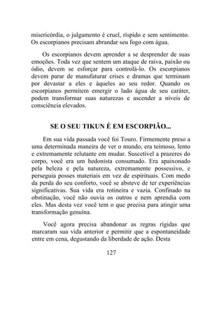 misericórdia, o julgamento é cruel, ríspido e sem sentimento.
Os escorpianos precisam abrandar seu fogo com água.
Os escorpianos devem aprender a se desprender de suas
emoções. Toda vez que sentem um ataque de raiva, paixão ou
ódio, devem se esforçar para controlá-lo. Os escorpianos
devem parar de manufaturar crises e dramas que terminam
por devastar a eles e àqueles ao seu redor. Quando os
escorpianos permitem emergir o lado água de seu caráter,
podem transformar suas naturezas e ascender a níveis de
consciência elevados.
SE O SEU TIKUN É EM ESCORPIÃO...
Em sua vida passada você foi Touro. Firmemente preso a
uma determinada maneira de ver o mundo, era teimoso, lento
e extremamente relutante em mudar. Suscetível a prazeres do
corpo, você era um hedonista consumado. Era apaixonado
pela beleza e pela natureza, extremamente possessivo, e
perseguia posses materiais em vez de espirituais. Com medo
da perda do seu conforto, você se absteve de ter experiências
significativas. Sua vida era rotineira e vazia. Confinado na
obstinação, você não ouvia os outros e nem aprendia com
eles. Mas desta vez você tem o que precisa para atingir uma
transformação genuína.
Você agora precisa abandonar as regras rígidas que
marcaram sua vida anterior e permitir que a espontaneidade
entre em cena, degustando da liberdade de ação. Desta
127
 