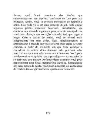 forma, você ficará consciente das ilusões que
sobrecarregavam seu espírito, confiando na Luz para sua
proteção. Assim, você se provará merecedor de respeito e
amor. Esta pode vir a ser uma correção difícil. Pode causar
algumas perdas materiais dolorosas. Inicialmente, seu
conforto, seu senso de segurança, pode se sentir ameaçado. Se
você quer alcançar sua correção, contudo, terá que pagar o
preço. Com o passar do tempo, você se tornará mais
independente em suas ações. Seus relacionamentos se
aprofundarão à medida que você se torna mais capaz de sentir
empatia, a partir do momento em que você começar a
considerar os outros diferentemente, não por seu valor
material, mas por seu valor como seres humanos. Você pode
até descobrir uma aptidão para a psicologia — sua maneira de
se abrir para este mundo. Ao longo desse caminho, você pode
experimentar uma linda metamorfose cármica. Renunciando
aos seus medos de perda, você pode aumentar sua capacidade
de receber, tanto espiritualmente quanto materialmente.
128
 