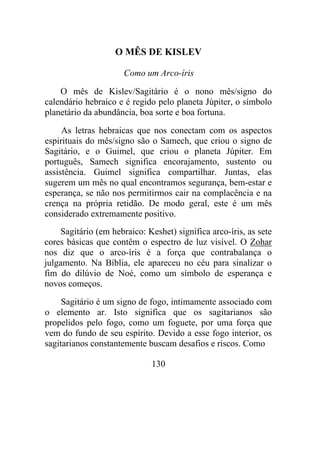 O MÊS DE KISLEV
Como um Arco-íris
O mês de Kislev/Sagitário é o nono mês/signo do
calendário hebraico e é regido pelo planeta Júpiter, o símbolo
planetário da abundância, boa sorte e boa fortuna.
As letras hebraicas que nos conectam com os aspectos
espirituais do mês/signo são o Samech, que criou o signo de
Sagitário, e o Guimel, que criou o planeta Júpiter. Em
português, Samech significa encorajamento, sustento ou
assistência. Guimel significa compartilhar. Juntas, elas
sugerem um mês no qual encontramos segurança, bem-estar e
esperança, se não nos permitirmos cair na complacência e na
crença na própria retidão. De modo geral, este é um mês
considerado extremamente positivo.
Sagitário (em hebraico: Keshet) significa arco-íris, as sete
cores básicas que contêm o espectro de luz visível. O Zohar
nos diz que o arco-íris é a força que contrabalança o
julgamento. Na Bíblia, ele apareceu no céu para sinalizar o
fim do dilúvio de Noé, como um símbolo de esperança e
novos começos.
Sagitário é um signo de fogo, intimamente associado com
o elemento ar. Isto significa que os sagitarianos são
propelidos pelo fogo, como um foguete, por uma força que
vem do fundo de seu espírito. Devido a esse fogo interior, os
sagitarianos constantemente buscam desafios e riscos. Como
130
 