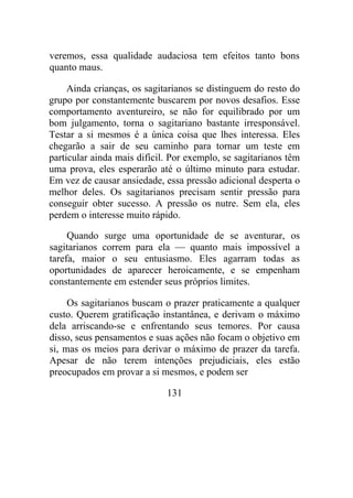 veremos, essa qualidade audaciosa tem efeitos tanto bons
quanto maus.
Ainda crianças, os sagitarianos se distinguem do resto do
grupo por constantemente buscarem por novos desafios. Esse
comportamento aventureiro, se não for equilibrado por um
bom julgamento, torna o sagitariano bastante irresponsável.
Testar a si mesmos é a única coisa que lhes interessa. Eles
chegarão a sair de seu caminho para tornar um teste em
particular ainda mais difícil. Por exemplo, se sagitarianos têm
uma prova, eles esperarão até o último minuto para estudar.
Em vez de causar ansiedade, essa pressão adicional desperta o
melhor deles. Os sagitarianos precisam sentir pressão para
conseguir obter sucesso. A pressão os nutre. Sem ela, eles
perdem o interesse muito rápido.
Quando surge uma oportunidade de se aventurar, os
sagitarianos correm para ela — quanto mais impossível a
tarefa, maior o seu entusiasmo. Eles agarram todas as
oportunidades de aparecer heroicamente, e se empenham
constantemente em estender seus próprios limites.
Os sagitarianos buscam o prazer praticamente a qualquer
custo. Querem gratificação instantânea, e derivam o máximo
dela arriscando-se e enfrentando seus temores. Por causa
disso, seus pensamentos e suas ações não focam o objetivo em
si, mas os meios para derivar o máximo de prazer da tarefa.
Apesar de não terem intenções prejudiciais, eles estão
preocupados em provar a si mesmos, e podem ser
131
 