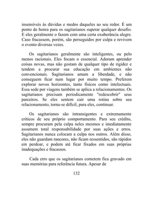 insensíveis às dúvidas e medos daqueles ao seu redor. É um
ponto de honra para os sagitarianos superar qualquer desafio.
E eles geralmente o fazem com uma certa exuberância alegre.
Caso fracassem, porém, são perseguidos por culpa e revivem
o evento diversas vezes.
Os sagitarianos geralmente são inteligentes, ou pelo
menos racionais. Eles focam o essencial. Adoram aprender
coisas novas, mas não gostam de qualquer tipo de rigidez e
tendem a procurar sua educação em ambientes não
convencionais. Sagitarianos amam a liberdade, e não
conseguem ficar num lugar por muito tempo. Preferem
explorar novos horizontes, tanto físicos como intelectuais.
Essa sede por viagens também se aplica a relacionamentos. Os
sagitarianos precisam periodicamente "redescobrir" seus
parceiros. Se eles sentem cair uma rotina sobre seu
relacionamento, torna-se difícil, para eles, continuar.
Os sagitarianos são intransigentes e extremamente
críticos de seu próprio comportamento. Para seu crédito,
sempre procuram pela culpa neles mesmos e imediatamente
assumem total responsabilidade por suas ações e erros.
Sagitarianos nunca colocam a culpa nos outros. Além disso,
eles não guardam rancores, não ficam ressentidos, são rápidos
em perdoar, e podem até ficar fixados em suas próprias
inadequações e fracassos.
Cada erro que os sagitarianos cometem fica gravado em
suas memórias para referência futura. Apesar de
132
 