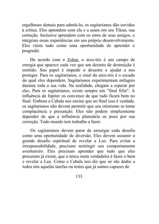 orgulhosos demais para admiti-lo, os sagitarianos dão ouvidos
à crítica. Eles aprendem com ela e a usam em seu Tikun, sua
correção. Inclusive aprendem com os erros de seus amigos, e
integram essas experiências em seu próprio desenvolvimento.
Eles vêem tudo como uma oportunidade de aprender e
progredir.
De acordo com o Zohar, o arco-íris é um campo de
energia que aparece cada vez que um decreto de destruição é
emitido. Seu papel é impedir o desastre e ajudar a nos
proteger. Para os sagitarianos, o sinal do arco-íris é o escudo
do qual eles dependem. Sagitarianos experimentam milagres
durante toda a sua vida. Na realidade, chegam a esperar por
eles. Para os sagitarianos, existe sempre um "final feliz". A
influência de Júpiter os convence de que tudo ficará bem no
final. Embora a Cabala nos ensine que no final isso é verdade,
os sagitarianos não devem permitir que seu otimismo se torne
complacência e presunção. Eles não podem simplesmente
depender de que a influência planetária os puxe por sua
correção. Todo mundo tem trabalho a fazer.
Os sagitarianos devem parar de enxergar cada desafio
como uma oportunidade de diversão. Eles devem assumir o
grande desafio espiritual de revelar a Luz. Para evitar a
irresponsabilidade, precisam restringir seu comportamento
aventureiro. Eles precisam aprender que tudo que eles
procuram já existe, que a única meta verdadeira é fazer o bem
e revelar a Luz. Como a Cabala nos diz que só são dadas a
todos nós aquelas tarefas ou testes que já somos capazes de
133
 
