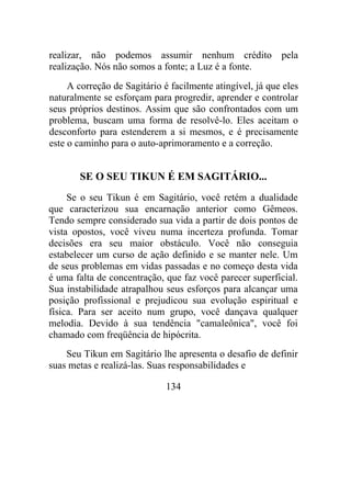 realizar, não podemos assumir nenhum crédito pela
realização. Nós não somos a fonte; a Luz é a fonte.
A correção de Sagitário é facilmente atingível, já que eles
naturalmente se esforçam para progredir, aprender e controlar
seus próprios destinos. Assim que são confrontados com um
problema, buscam uma forma de resolvê-lo. Eles aceitam o
desconforto para estenderem a si mesmos, e é precisamente
este o caminho para o auto-aprimoramento e a correção.
SE O SEU TIKUN É EM SAGITÁRIO...
Se o seu Tikun é em Sagitário, você retém a dualidade
que caracterizou sua encarnação anterior como Gêmeos.
Tendo sempre considerado sua vida a partir de dois pontos de
vista opostos, você viveu numa incerteza profunda. Tomar
decisões era seu maior obstáculo. Você não conseguia
estabelecer um curso de ação definido e se manter nele. Um
de seus problemas em vidas passadas e no começo desta vida
é uma falta de concentração, que faz você parecer superficial.
Sua instabilidade atrapalhou seus esforços para alcançar uma
posição profissional e prejudicou sua evolução espiritual e
física. Para ser aceito num grupo, você dançava qualquer
melodia. Devido à sua tendência "camaleônica", você foi
chamado com freqüência de hipócrita.
Seu Tikun em Sagitário lhe apresenta o desafio de definir
suas metas e realizá-las. Suas responsabilidades e
134
 