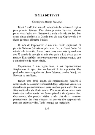 O MÊS DE TEVET
Vivendo no Mundo Material
Tevet é o décimo mês do calendário hebraico e é regido
pelo planeta Saturno. Dos cinco planetas internos criados
pelas letras hebraicas, Saturno é o mais afastado do Sol. Por
causa dessa distância, a Cabala nos diz que Capricórnio é o
signo que mais alimenta ilusões.
O mês de Capricórnio é um mês muito espiritual. O
planeta Saturno foi criado pela letra Bet, e Capricórnio foi
criado pela letra Áin. Juntas, essas duas letras nos ligam direto
aos 72 canais de energia através dos quais a Luz desce para o
mundo. Elas também nos conectam com o elemento água, que
é um símbolo de misericórdia.
Capricórnio é um signo terra, e os capricornianos
freqüentemente aparentam ser bastante lentos e pesados. São
profundamente apegados ao plano físico no qual o Desejo de
Receber se manifesta.
Desde uma tenra idade, os capricornianos sentem a
necessidade de assumir responsabilidade. Algumas vezes eles
abandonam prematuramente seus sonhos para enfrentar as
frias realidades da idade adulta. Por causa disso, anos mais
tarde eles podem sentir que foram privados de alguma coisa.
Geralmente, são pessoas sérias e não dão de si mesmos
prontamente. Em suas cabeças, as pessoas são responsáveis
por suas próprias vidas. Tudo tem que ser merecido:
137
 
