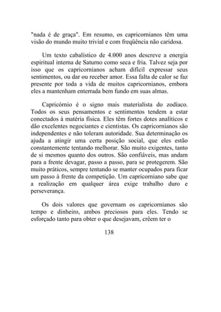 "nada é de graça". Em resumo, os capricornianos têm uma
visão do mundo muito trivial e com freqüência não caridosa.
Um texto cabalístico de 4.000 anos descreve a energia
espiritual interna de Saturno como seca e fria. Talvez seja por
isso que os capricornianos acham difícil expressar seus
sentimentos, ou dar ou receber amor. Essa falta de calor se faz
presente por toda a vida de muitos capricornianos, embora
eles a mantenham enterrada bem fundo em suas almas.
Capricórnio é o signo mais materialista do zodíaco.
Todos os seus pensamentos e sentimentos tendem a estar
conectados à matéria física. Eles têm fortes dotes analíticos e
dão excelentes negociantes e cientistas. Os capricornianos são
independentes e não toleram autoridade. Sua determinação os
ajuda a atingir uma certa posição social, que eles estão
constantemente tentando melhorar. São muito exigentes, tanto
de si mesmos quanto dos outros. São confiáveis, mas andam
para a frente devagar, passo a passo, para se protegerem. São
muito práticos, sempre tentando se manter ocupados para ficar
um passo à frente da competição. Um capricorniano sabe que
a realização em qualquer área exige trabalho duro e
perseverança.
Os dois valores que governam os capricornianos são
tempo e dinheiro, ambos preciosos para eles. Tendo se
esforçado tanto para obter o que desejavam, crêem ter o
138
 