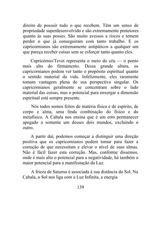 direito de possuir tudo o que recebem. Têm um senso de
propriedade superdesenvolvido e são extremamente protetores
quanto às suas posses. São muito avessos a riscos e temem
perder o que já conseguiram com tanto trabalho. E os
capricornianos são extremamente antipáticos a qualquer um
que pareça receber coisas sem se esforçar tanto quanto eles.
Capricórnio/Tevet representa o meio do céu — o ponto
mais alto do firmamento. Dessa grande altura, os
capricornianos podem ver tanto o propósito espiritual quanto
o sentido material da vida. Infelizmente, eles raramente
tomam vantagem plena de sua perspectiva singular. Os
capricornianos geralmente se concentram sobre o lado
material das coisas, mas o potencial para enxergar a dimensão
espiritual está sempre presente.
Nós todos somos feitos de matéria física e de espírito, de
corpo e alma, uma linda combinação do físico e do
metafísico. A Cabala nos ensina que é um erro permanecer
apegado a somente um desses dois mundos, excluindo o
outro.
A partir daí, podemos começar a distinguir uma direção
positiva que os capricornianos podem tomar para fazer a
correção de que necessitam e elevar o nível de suas almas.
Não é fácil fazer esta correção. Mas, conforme dissemos,
onde é mais alto o potencial para a negatividade, há também o
maior potencial para a manifestação da Luz.
A frieza de Saturno é associada à sua distância do Sol. Na
Cabala, o Sol nos liga com a Luz Infinita, a energia
139
 