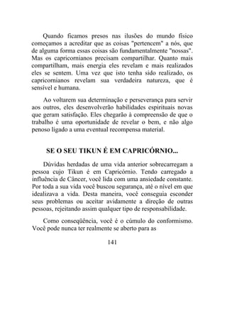 Quando ficamos presos nas ilusões do mundo físico
começamos a acreditar que as coisas "pertencem" a nós, que
de alguma forma essas coisas são fundamentalmente "nossas".
Mas os capricornianos precisam compartilhar. Quanto mais
compartilham, mais energia eles revelam e mais realizados
eles se sentem. Uma vez que isto tenha sido realizado, os
capricornianos revelam sua verdadeira natureza, que é
sensível e humana.
Ao voltarem sua determinação e perseverança para servir
aos outros, eles desenvolverão habilidades espirituais novas
que geram satisfação. Eles chegarão à compreensão de que o
trabalho é uma oportunidade de revelar o bem, e não algo
penoso ligado a uma eventual recompensa material.
SE O SEU TIKUN É EM CAPRICÓRNIO...
Dúvidas herdadas de uma vida anterior sobrecarregam a
pessoa cujo Tikun é em Capricórnio. Tendo carregado a
influência de Câncer, você lida com uma ansiedade constante.
Por toda a sua vida você buscou segurança, até o nível em que
idealizava a vida. Desta maneira, você conseguia esconder
seus problemas ou aceitar avidamente a direção de outras
pessoas, rejeitando assim qualquer tipo de responsabilidade.
Como conseqüência, você é o cúmulo do conformismo.
Você pode nunca ter realmente se aberto para as
141
 