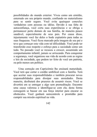 possibilidades do mundo exterior. Viveu como um ermitão,
enterrado em seu próprio mundo, confiando no materialismo
para se sentir seguro. Você evita quaisquer conexões
verdadeiras com pessoas ou idéias. Devido à sua falta de
autoconfiança, você corta suas experiências e se obriga a
permanecer perto demais de sua família, de maneira pouco
saudável, especialmente de seus pais. Por causa disso,
injustamente você faz deles o bode expiatório para todas as
suas fraquezas. Você ficou marcado pela imagem de seu pai e
teve que começar esta vida com tal dificuldade. Você pode ter
transferido esse respeito e esforço para a sociedade como um
todo. No passado você se recusou a crescer, assumindo um
comportamento infantil, jamais se arriscando. Para conquistar
a segurança, você organizou sua vida de acordo com as regras
e leis da sociedade, que podem ter feito de você um patriota,
ou pelo menos um político.
Uma correção em Capricórnio lhe ensinará maturidade.
Você terá que cortar o cordão umbilical com a família. Terá
que aceitar suas responsabilidades e também procurar novas
responsabilidades para dissipar suas ansiedades. Desta
maneira, desfrutará dos prazeres de assumir riscos. Você se
divertirá em se entregar a algo sem premeditação. Encontre
uma causa valorosa e identifique-se com ela; desta forma
conseguirá se basear em sua força interior para encarar os
obstáculos. Você ganhará autocontrole e prontidão para
cumprir sua missão espiritual na vida.
142
 