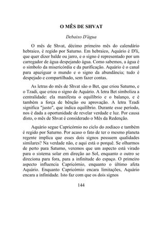 O MÊS DE SHVAT
Debaixo D'água
O mês de Shvat, décimo primeiro mês do calendário
hebraico, é regido por Saturno. Em hebraico, Aquário é D'li,
que quer dizer balde ou jarro, e o signo é representado por um
carregador de água despejando água. Como sabemos, a água é
o símbolo da misericórdia e da purificação. Aquário é o canal
para apaziguar o mundo e o signo da abundância; tudo é
despejado e compartilhado, sem fazer contas.
As letras do mês de Shvat são o Bet, que criou Saturno, e
o Tzadi, que criou o signo de Aquário. A letra Bet simboliza a
centralidade: ela manifesta o equilíbrio e o balanço, e é
também a força de bênção ou aprovação. A letra Tzadi
significa "justo", que indica equilíbrio. Durante esse período,
nos é dada a oportunidade de revelar verdade e luz. Por causa
disto, o mês de Shvat é considerado o Mês da Redenção.
Aquário segue Capricórnio no ciclo do zodíaco e também
é regido por Saturno. Por acaso o fato de ter o mesmo planeta
regente implica que esses dois signos possuem qualidades
similares? Na verdade não, e aqui está o porquê. Se olharmos
de perto para Saturno, veremos que um aspecto está virado
para o sistema solar em direção ao Sol, enquanto o outro se
direciona para fora, para a infinitude do espaço. O primeiro
aspecto influencia Capricórnio, enquanto o último afeta
Aquário. Enquanto Capricórnio encara limitações, Aquário
encara a infinidade. Isto faz com que os dois signos
144
 