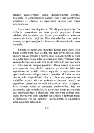 tenham características quase diametralmente opostas.
Enquanto os capricornianos passam suas vidas construindo
estruturas e sistemas, os aquarianos passam suas vidas
destruindo-os.
Aquarianos são singulares. Não dá para ignorá-los. Na
infância demonstram ser uma grande promessa. Como
adultos, são idealistas que lutam para mudar o universo
através de idéias originais. Eles são rebeldes com muitas
causas; sua preocupação é o bem-estar da humanidade como
um todo.
Embora os aquarianos busquem justiça para todos, essa
busca ocorre num nível global, não num nível pessoal. Eles
apóiam causas grandes e nobres, mas freqüentemente deixam
de ajudar aqueles que estão sofrendo por perto. Preferem lidar
com os direitos sociais de uma nação inteira do que lidar com
os problemas de amigos próximos. Duas razões sustentam
essa aparente contradição: primeiro, geralmente falta aos
aquarianos um sentido prático; segundo, os aquarianos são
apaixonadamente independentes e privados. Movidos por seu
anseio pela originalidade, eles se põem em separado da
multidão. Apesar de sua amizade e abertura mental, os
aquarianos pertencem ao mais teimoso de todos os signos.
Eles rejeitam todas as estruturas estabelecidas. Seja no
casamento, seja no trabalho, os aquarianos lutam para manter
sua individualidade e liberdade para poderem exercer suas
idéias inovadoras. Eles detestam ser detidos e destroem todas
as limitações em seu caminho. Teoricamente, os aquarianos
estão aqui para demolir as
145
 