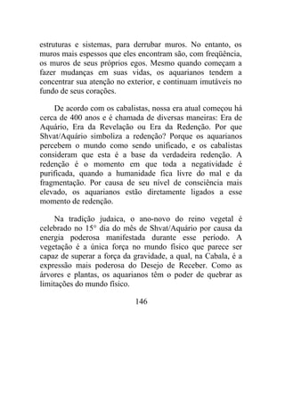 estruturas e sistemas, para derrubar muros. No entanto, os
muros mais espessos que eles encontram são, com freqüência,
os muros de seus próprios egos. Mesmo quando começam a
fazer mudanças em suas vidas, os aquarianos tendem a
concentrar sua atenção no exterior, e continuam imutáveis no
fundo de seus corações.
De acordo com os cabalistas, nossa era atual começou há
cerca de 400 anos e é chamada de diversas maneiras: Era de
Aquário, Era da Revelação ou Era da Redenção. Por que
Shvat/Aquário simboliza a redenção? Porque os aquarianos
percebem o mundo como sendo unificado, e os cabalistas
consideram que esta é a base da verdadeira redenção. A
redenção é o momento em que toda a negatividade é
purificada, quando a humanidade fica livre do mal e da
fragmentação. Por causa de seu nível de consciência mais
elevado, os aquarianos estão diretamente ligados a esse
momento de redenção.
Na tradição judaica, o ano-novo do reino vegetal é
celebrado no 15° dia do mês de Shvat/Aquário por causa da
energia poderosa manifestada durante esse período. A
vegetação é a única força no mundo físico que parece ser
capaz de superar a força da gravidade, a qual, na Cabala, é a
expressão mais poderosa do Desejo de Receber. Como as
árvores e plantas, os aquarianos têm o poder de quebrar as
limitações do mundo físico.
146
 