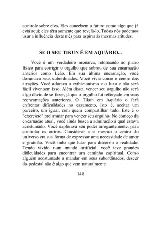 controle sobre eles. Eles concebem o futuro como algo que já
está aqui; eles têm somente que revelá-lo. Todos nós podemos
usar a influência deste mês para aspirar às mesmas atitudes.
SE O SEU TIKUN É EM AQUÁRIO...
Você é um verdadeiro monarca, retornando ao plano
físico para corrigir o orgulho que sobrou de sua encarnação
anterior como Leão. Em sua última encarnação, você
dominava seus subordinados. Você vivia como o centro das
atrações. Você adorava o exibicionismo e o luxo e não será
fácil viver sem isso. Além disso, vencer seu orgulho não será
algo óbvio de se fazer, já que o orgulho foi reforçado em suas
reencarnações anteriores. O Tikun em Aquário o fará
enfrentar dificuldades no casamento, isto é, aceitar um
parceiro, um igual, com quem compartilhar tudo. Este é o
"exercício" preliminar para vencer seu orgulho. No começo da
encarnação atual, você ainda busca a admiração à qual estava
acostumado. Você explorava seu poder arrogantemente, para
controlar os outros. Considerar a si mesmo o centro do
universo era sua forma de expressar uma necessidade de amor
e gratidão. Você tinha que lutar para discernir a realidade.
Tendo vivido num mundo artificial, você teve grandes
dificuldades para encontrar um caminho espiritual. Como
alguém acostumado a mandar em seus subordinados, descer
do pedestal não é algo que vem naturalmente.
148
 