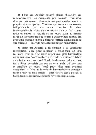 O Tikun em Aquário causará alguns obstáculos em
relacionamentos. No casamento, por exemplo, você deve
devagar, mas sempre, abandonar sua preocupação com seus
próprios desejos egoístas. Você terá que trocar sua sacrossanta
independência por um novo conceito de vida:
interdependência. Neste mundo, não se trata de "eu" contra
todos os outros, na verdade somos todos iguais no mesmo
nível. Se você abrir mão de honras e glamour, terá sucesso em
criar uma restrição imensa e tomar o controle da dualidade de
sua correção — sua vida pessoal e sua missão humanitária.
O Tikun em Aquário é, na verdade, o do verdadeiro
missionário. Você pode alcançar a consciência de uma
realidade cósmica e se sentir responsável pela humanidade
como um todo. Você conhece a verdadeira amizade e talvez
até a fraternidade universal. Tendo herdado um poder leonino,
tem a força necessária para realizar essa tarefa. Utilize-a para
o benefício de todos. Você pode viver uma aventura
excepcional e única na história da humanidade se conseguir
fazer a restrição mais difícil — silenciar seu ego e praticar a
humildade e a modéstia, enquanto vive em simplicidade.
149
 