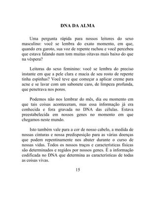 DNA DA ALMA
Uma pergunta rápida para nossos leitores do sexo
masculino: você se lembra do exato momento, em que,
quando era garoto, sua voz de repente rachou e você percebeu
que estava falando num tom muitas oitavas mais baixo do que
na véspera?
Leitoras do sexo feminino: você se lembra do preciso
instante em que a pele clara e macia de seu rosto de repente
tinha espinhas? Você teve que começar a aplicar creme para
acne e se lavar com um sabonete caro, de limpeza profunda,
que penetrava nos poros.
Podemos não nos lembrar do mês, dia ou momento em
que tais coisas aconteceram, mas essa informação já era
conhecida e fora gravada no DNA das células. Estava
preestabelecida em nossos genes no momento em que
chegamos neste mundo.
Isto também vale para a cor de nosso cabelo, a medida de
nossas cinturas e nossa predisposição para as várias doenças
que podem repentinamente nos abater durante o curso de
nossas vidas. Todos os nossos traços e características físicas
são determinados e regidos por nossos genes. É a informação
codificada no DNA que determina as características de todas
as coisas vivas.
15
 