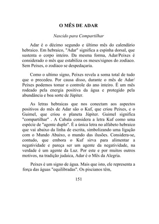 O MÊS DE ADAR
Nascido para Compartilhar
Adar é o décimo segundo e último mês do calendário
hebraico. Em hebraico, "Adar" significa a espinha dorsal, que
sustenta o corpo inteiro. Da mesma forma, Adar/Peixes é
considerado o mês que estabiliza os meses/signos do zodíaco.
Sem Peixes, o zodíaco se despedaçaria.
Como o ultimo signo, Peixes revela a soma total de tudo
que o precedeu. Por causa disso, durante o mês de Adar/
Peixes podemos tomar o controle do ano inteiro. É um mês
rodeado pela energia positiva da água e protegido pela
abundância e boa sorte de Júpiter.
As letras hebraicas que nos conectam aos aspectos
positivos do mês de Adar são o Kuf, que criou Peixes, e o
Guimel, que criou o planeta Júpiter. Guimel significa
"compartilhar" . A Cabala considera a letra Kuf como uma
espécie de "agente duplo". É a única letra no alfabeto hebraico
que vai abaixo da linha de escrita, simbolizando uma ligação
com o Mundo Abaixo, o mundo das ilusões. Considera-se,
contudo, que embora o Kuf sirva para alimentar a
negatividade e pareça ser um agente da negatividade, na
verdade é um agente da Luz. Por este e por muitos outros
motivos, na tradição judaica, Adar é o Mês da Alegria.
Peixes é um signo de água. Mais que isto, ele representa a
força das águas "equilibradas". Os piscianos têm,
151
 