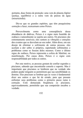 portanto, duas fontes de proteção: uma vem do planeta Júpiter
(justiça, equilíbrio) e a outra vem da pureza da água
(misericórdia).
Diz-se que os grandes espíritos, que têm pouquíssima
correção a fazer, reencarnam como Peixes.
Provavelmente como uma conseqüência dessa
abundância de dádivas, Peixes é o signo mais humilde do
zodíaco e naturalmente se sujeita aos outros. Os piscianos são
extremamente sensíveis; eles sentem as vibrações e emoções
dos eventos que se desvelam ao seu redor. Além disso, em seu
desejo de eliminar o sofrimento de outras pessoas, eles
aceitam a dor sobre si próprios, suportando sofrimentos e
problemas como se fossem deles mesmos. Como o último
signo do zodíaco, Peixes representa a esfera de Malchut, ou
manifestação. Por causa disto, Peixes é o signo com
responsabilidade por todos os outros.
Por este motivo, as pessoas gostam de confiar segredos a
piscianos, sabendo que encontrarão consolo e suporte. Mas é
importante que piscianos se lembrem que na verdade não
podem ajudar ninguém se permitirem que sua sensibilidade os
domine. Eles precisam se lembrar que às vezes é fundamental
dizer aos outros o que há de errado, para que possam
enfrentar seus problemas como o primeiro passo rumo à
correção. Com demasiada freqüência os piscianos,
equivocadamente, permitirão que sua compaixão encubra a
verdade.
152
 