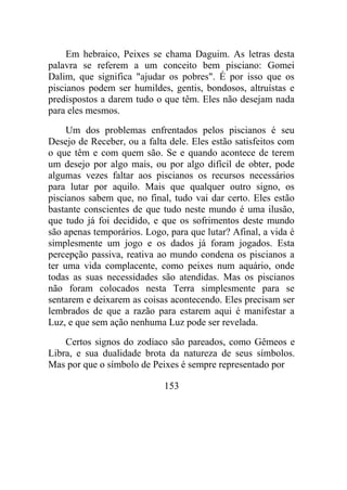 Em hebraico, Peixes se chama Daguim. As letras desta
palavra se referem a um conceito bem pisciano: Gomei
Dalim, que significa "ajudar os pobres". É por isso que os
piscianos podem ser humildes, gentis, bondosos, altruístas e
predispostos a darem tudo o que têm. Eles não desejam nada
para eles mesmos.
Um dos problemas enfrentados pelos piscianos é seu
Desejo de Receber, ou a falta dele. Eles estão satisfeitos com
o que têm e com quem são. Se e quando acontece de terem
um desejo por algo mais, ou por algo difícil de obter, pode
algumas vezes faltar aos piscianos os recursos necessários
para lutar por aquilo. Mais que qualquer outro signo, os
piscianos sabem que, no final, tudo vai dar certo. Eles estão
bastante conscientes de que tudo neste mundo é uma ilusão,
que tudo já foi decidido, e que os sofrimentos deste mundo
são apenas temporários. Logo, para que lutar? Afinal, a vida é
simplesmente um jogo e os dados já foram jogados. Esta
percepção passiva, reativa ao mundo condena os piscianos a
ter uma vida complacente, como peixes num aquário, onde
todas as suas necessidades são atendidas. Mas os piscianos
não foram colocados nesta Terra simplesmente para se
sentarem e deixarem as coisas acontecendo. Eles precisam ser
lembrados de que a razão para estarem aqui é manifestar a
Luz, e que sem ação nenhuma Luz pode ser revelada.
Certos signos do zodíaco são pareados, como Gêmeos e
Libra, e sua dualidade brota da natureza de seus símbolos.
Mas por que o símbolo de Peixes é sempre representado por
153
 