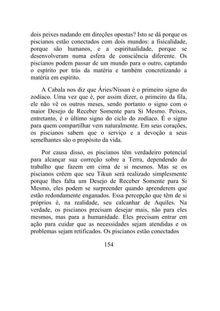 dois peixes nadando em direções opostas? Isto se dá porque os
piscianos estão conectados com dois mundos: a fisicalidade,
porque são humanos, e a espiritualidade, porque se
desenvolveram numa esfera de consciência diferente. Os
piscianos podem passar de um mundo para o outro, captando
o espírito por trás da matéria e também concretizando a
matéria em espírito.
A Cabala nos diz que Áries/Nissan é o primeiro signo do
zodíaco. Uma vez que é, por assim dizer, o primeiro da fila,
ele não vê os outros meses, sendo portanto o signo com o
maior Desejo de Receber Somente para Si Mesmo. Peixes,
entretanto, é o último signo do ciclo do zodíaco. É o signo
para quem compartilhar vem naturalmente. Em seus corações,
os piscianos sabem que o serviço e a devoção a seus
semelhantes são o propósito da vida.
Por causa disso, os piscianos têm verdadeiro potencial
para alcançar sua correção sobre a Terra, dependendo do
trabalho que fazem em cima de si mesmos. Mas se os
piscianos crêem que seu Tikun será realizado simplesmente
porque lhes falta um Desejo de Receber Somente para Si
Mesmo, eles podem se surpreender quando aprenderem que
estão redondamente enganados. Essa percepção que têm de si
próprios é, na realidade, seu calcanhar de Aquiles. Na
verdade, os piscianos precisam desejar mais, não para eles
mesmos, mas para a humanidade. Eles precisam entrar em
ação para cuidar que as necessidades sejam atendidas e os
problemas sejam retificados. Os piscianos estão conectados
154
 