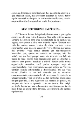 com uma freqüência espiritual que lhes possibilita saberem o
que precisam fazer, mas precisam escolher os meios. Saber
aquilo que está oculto para os outros não é suficiente; revelar
o que está oculto é a verdadeira tarefa dos piscianos.
SE O SEU TIKUN É EM PEIXES...
O Tikun em Peixes lida principalmente com a percepção
consciente de uma outra dimensão. Sua vida anterior como
Virgem lhe deixou com uma incapacidade de se desligar da
lógica; você pensa e vive num mundo lógico. Embora esta
vida lhe mostre outros pontos de vista, em suas outras
encarnações você não era capaz de "ver a floresta por causa
das árvores". Você ficava absorto em racionalizações
intricadas, que, apesar de corretas no começo, não lhe
satisfaziam no final porque você via somente um lado da
figura (o lado físico). Sua preocupação com os detalhes o
tornava uma pessoa irascível e difícil. Tendo caído numa
organização excessiva, você perdeu qualquer traço de
espontaneidade. Esse comportamento que sobrou de Virgem
também causou dificuldades e discordâncias em sua vida
sexual. Devido à sua má vontade em se envolver
emocionalmente, com medo de não ser capaz de controlar o
relacionamento, você se proibiu de ter explosões emocionais
de qualquer tipo. Muito rígido em sua maneira de pensar, era
incapaz de ouvir e aprender com os outros. Por exigir
perfeição factual em sua vida anterior, você tornou sua tarefa
mais difícil do que poderia ter sido. Você mirava alto demais
e perdeu sua
155
 