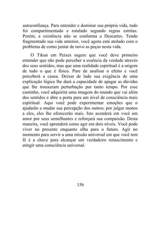 autoconfiança. Para entender e dominar sua própria vida, tudo
foi compartimentado e rotulado segundo regras estritas.
Porém, a existência não se conforma a Descartes. Tendo
fragmentado sua vida anterior, você agora está atolado com o
problema de como juntar de novo as peças nesta vida.
O Tikun em Peixes sugere que você deve primeiro
entender que não pode perceber a essência da verdade através
dos seus sentidos, mas que uma realidade espiritual é a origem
de tudo o que é físico. Pare de analisar o efeito e você
perceberá a causa. Deixar de lado sua exigência de uma
explicação lógica lhe dará a capacidade de apagar as dúvidas
que lhe trouxeram perturbação por tanto tempo. Por esse
caminho, você adquirirá uma imagem do mundo que vai além
dos sentidos e abre a porta para um nível de consciência mais
espiritual. Aqui você pode experimentar emoções que o
ajudarão a mudar sua percepção dos outros; por julgar menos
a eles, eles lhe oferecerão mais. Isto acenderá em você um
amor por seus semelhantes e reforçará sua compaixão. Desta
maneira, você aprenderá como agir em dois níveis. Você pode
viver no presente enquanto olha para o futuro. Agir no
momento para servir a uma missão universal em que você tem
fé é a chave para alcançar um verdadeiro renascimento e
atingir uma consciência universal.
156
 