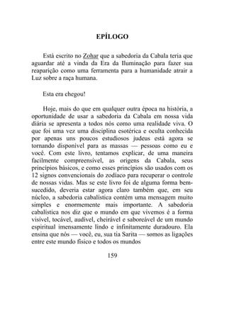 EPÍLOGO
Está escrito no Zohar que a sabedoria da Cabala teria que
aguardar até a vinda da Era da Iluminação para fazer sua
reaparição como uma ferramenta para a humanidade atrair a
Luz sobre a raça humana.
Esta era chegou!
Hoje, mais do que em qualquer outra época na história, a
oportunidade de usar a sabedoria da Cabala em nossa vida
diária se apresenta a todos nós como uma realidade viva. O
que foi uma vez uma disciplina esotérica e oculta conhecida
por apenas uns poucos estudiosos judeus está agora se
tornando disponível para as massas — pessoas como eu e
você. Com este livro, tentamos explicar, de uma maneira
facilmente compreensível, as origens da Cabala, seus
princípios básicos, e como esses princípios são usados com os
12 signos convencionais do zodíaco para recuperar o controle
de nossas vidas. Mas se este livro foi de alguma forma bem-
sucedido, deveria estar agora claro também que, em seu
núcleo, a sabedoria cabalística contém uma mensagem muito
simples e enormemente mais importante. A sabedoria
cabalística nos diz que o mundo em que vivemos é a forma
visível, tocável, audível, cheirável e saboreável de um mundo
espiritual imensamente lindo e infinitamente duradouro. Ela
ensina que nós — você, eu, sua tia Sarita — somos as ligações
entre este mundo físico e todos os mundos
159
 