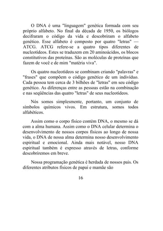 O DNA é uma "linguagem" genética formada com seu
próprio alfabeto. No final da década de 1950, os biólogos
decifraram o código da vida e descobriram o alfabeto
genético. Esse alfabeto é composto por quatro "letras" —
ATCG. ATCG refere-se a quatro tipos diferentes de
nucleotídeos. Estes se traduzem em 20 aminoácidos, os blocos
constitutivos das proteínas. São as moléculas de proteínas que
fazem de você e de mim "matéria viva".
Os quatro nucleotídeos se combinam criando "palavras" e
"frases" que compõem o código genético de um indivíduo.
Cada pessoa tem cerca de 3 bilhões de "letras" em seu código
genético. As diferenças entre as pessoas estão na combinação
e nas seqüências das quatro "letras" de seus nucleotídeos.
Nós somos simplesmente, portanto, um conjunto de
símbolos químicos vivos. Em estrutura, somos todos
alfabéticos.
Assim como o corpo físico contém DNA, o mesmo se dá
com a alma humana. Assim como o DNA celular determina o
desenvolvimento de nossos corpos físicos ao longo de nossa
vida, o DNA de nossa alma determina nosso desenvolvimento
espiritual e emocional. Ainda mais notável, nosso DNA
espiritual também é expresso através de letras, conforme
descobriremos em breve.
Nossa programação genética é herdada de nossos pais. Os
diferentes atributos físicos de papai e mamãe são
16
 