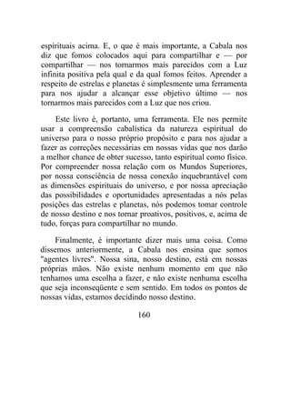 espirituais acima. E, o que é mais importante, a Cabala nos
diz que fomos colocados aqui para compartilhar e — por
compartilhar — nos tornarmos mais parecidos com a Luz
infinita positiva pela qual e da qual fomos feitos. Aprender a
respeito de estrelas e planetas é simplesmente uma ferramenta
para nos ajudar a alcançar esse objetivo último — nos
tornarmos mais parecidos com a Luz que nos criou.
Este livro é, portanto, uma ferramenta. Ele nos permite
usar a compreensão cabalística da natureza espiritual do
universo para o nosso próprio propósito e para nos ajudar a
fazer as correções necessárias em nossas vidas que nos darão
a melhor chance de obter sucesso, tanto espiritual como físico.
Por compreender nossa relação com os Mundos Superiores,
por nossa consciência de nossa conexão inquebrantável com
as dimensões espirituais do universo, e por nossa apreciação
das possibilidades e oportunidades apresentadas a nós pelas
posições das estrelas e planetas, nós podemos tomar controle
de nosso destino e nos tornar proativos, positivos, e, acima de
tudo, forças para compartilhar no mundo.
Finalmente, é importante dizer mais uma coisa. Como
dissemos anteriormente, a Cabala nos ensina que somos
"agentes livres". Nossa sina, nosso destino, está em nossas
próprias mãos. Não existe nenhum momento em que não
tenhamos uma escolha a fazer, e não existe nenhuma escolha
que seja inconseqüente e sem sentido. Em todos os pontos de
nossas vidas, estamos decidindo nosso destino.
160
 