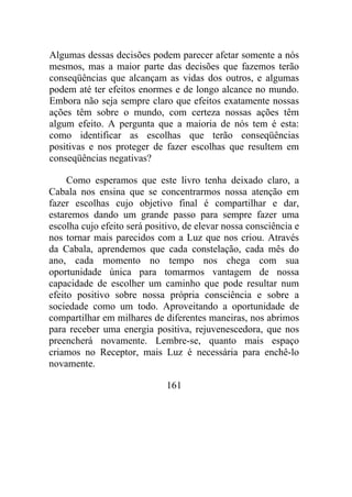 Algumas dessas decisões podem parecer afetar somente a nós
mesmos, mas a maior parte das decisões que fazemos terão
conseqüências que alcançam as vidas dos outros, e algumas
podem até ter efeitos enormes e de longo alcance no mundo.
Embora não seja sempre claro que efeitos exatamente nossas
ações têm sobre o mundo, com certeza nossas ações têm
algum efeito. A pergunta que a maioria de nós tem é esta:
como identificar as escolhas que terão conseqüências
positivas e nos proteger de fazer escolhas que resultem em
conseqüências negativas?
Como esperamos que este livro tenha deixado claro, a
Cabala nos ensina que se concentrarmos nossa atenção em
fazer escolhas cujo objetivo final é compartilhar e dar,
estaremos dando um grande passo para sempre fazer uma
escolha cujo efeito será positivo, de elevar nossa consciência e
nos tornar mais parecidos com a Luz que nos criou. Através
da Cabala, aprendemos que cada constelação, cada mês do
ano, cada momento no tempo nos chega com sua
oportunidade única para tomarmos vantagem de nossa
capacidade de escolher um caminho que pode resultar num
efeito positivo sobre nossa própria consciência e sobre a
sociedade como um todo. Aproveitando a oportunidade de
compartilhar em milhares de diferentes maneiras, nos abrimos
para receber uma energia positiva, rejuvenescedora, que nos
preencherá novamente. Lembre-se, quanto mais espaço
criamos no Receptor, mais Luz é necessária para enchê-lo
novamente.
161
 