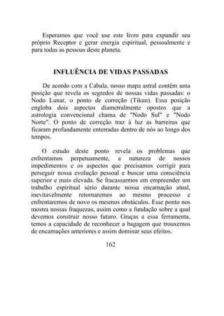 Esperamos que você use este livro para expandir seu
próprio Receptor e gerar energia espiritual, pessoalmente e
para todas as pessoas deste planeta.
INFLUÊNCIA DE VIDAS PASSADAS
De acordo com a Cabala, nosso mapa astral contém uma
posição que revela os segredos de nossas vidas passadas: o
Nodo Lunar, o ponto de correção (Tikun). Essa posição
engloba dois aspectos diametralmente opostos que a
astrologia convencional chama de "Nodo Sul" e "Nodo
Norte". O ponto de correção traz à luz as barreiras que
ficaram profundamente enterradas dentro de nós ao longo dos
tempos.
O estudo deste ponto revela os problemas que
enfrentamos perpetuamente, a natureza de nossos
impedimentos e os aspectos que precisamos corrigir para
perseguir nossa evolução pessoal e buscar uma consciência
superior e mais elevada. Se fracassarmos em empreender um
trabalho espiritual sério durante nossa encarnação atual,
inevitavelmente retornaremos ao mesmo processo e
enfrentaremos de novo os mesmos obstáculos. Esse ponto nos
mostra nossas fraquezas, assim como a fundação sobre a qual
devemos construir nosso futuro. Graças a essa ferramenta,
temos a capacidade de reconhecer a bagagem que trouxemos
de encarnações anteriores e assim dominar seus efeitos.
162
 
