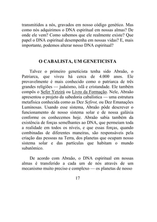 transmitidos a nós, gravados em nosso código genético. Mas
como nós adquirimos o DNA espiritual em nossas almas? De
onde ele vem? Como sabemos que ele realmente existe? Que
papel o DNA espiritual desempenha em nossas vidas? E, mais
importante, podemos alterar nosso DNA espiritual?
O CABALISTA, UM GENETICISTA
Talvez o primeiro geneticista tenha sido Abraão, o
Patriarca, que viveu há cerca de 4.000 anos. Ele
provavelmente é mais conhecido como o patriarca de três
grandes religiões — judaísmo, islã e cristandade. Ele também
compôs o Sefer Yetzirá ou Livro da Formação. Nele, Abraão
apresentou o projeto da sabedoria cabalística — uma estrutura
metafísica conhecida como as Dez Sefirot, ou Dez Emanações
Luminosas. Usando esse sistema, Abraão pôde descrever o
funcionamento de nosso sistema solar e de nossa galáxia
conforme os conhecemos hoje. Abraão sabia também da
existência de forças semelhantes ao DNA, que permeiam toda
a realidade em todos os níveis, e que essas forças, quando
combinadas de diferentes maneiras, são responsáveis pela
criação das pessoas na Terra, dos planetas que ocupam nosso
sistema solar e das partículas que habitam o mundo
subatômico.
De acordo com Abraão, o DNA espiritual em nossas
almas é transferido a cada um de nós através de um
mecanismo muito preciso e complexo — os planetas de nosso
17
 