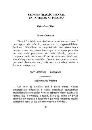 CONCENTRAÇÃO MENSAL
PARA TODAS AS PESSOAS
Tishrei — Libra
Novos Começos
Tishrei é o início e o nível de semente do novo ano. É
uma época de reflexão, auto-exame e responsabilidade.
Qualquer dificuldade ou negatividade que vivenciamos
durante o ano que passou ilustra que as sementes plantadas
um ano atrás precisavam de mais cuidado, pureza e
compromisso de nossa parte. Pense em cavar mais fundo este
ano. Coloque maior empenho. Quanto mais pura a semente
que você plantar este ano, mais doce e abundante serão os
frutos no ano que vem.
Mar-Cheshvan — Escorpião
Negatividade Interna
Um mês de desafios está à nossa frente. Nossas
características negativas e nossas qualidades egocêntricas
profundamente arraigadas vêm ao primeiro plano. Resista ao
ímpeto que o compele a reagir. Eleve-se acima do poder
primitivo do impulso e descubra o que você realmente precisa
corrigir no curso de seu desenvolvimento espiritual.
171
 