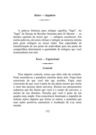 Kislev — Sagitário
A palavra hebraica para milagre significa "fugir". Ao
"fugir" do Desejo de Receber Somente para Si Mesmo — os
desejos egoístas de nosso ego —, milagres acontecem. Em
outras palavras, devemos efetuar o milagre na natureza interna
para gerar milagres ao nosso redor. Sua capacidade de
transformação de um ponto de reatividade para um ponto de
compartilhar determinará a quantidade de milagres que você
testemunhará este mês.
Tevet — Capricórnio
Controle
Para adquirir controle, temos que abrir mão do controle.
Nisto encontra-se o paradoxo máximo deste mês. Fique bem
consciente de que você não age sozinho. Fique mais
consciente de que você é parte de um plano mestre que inclui
o resto das pessoas deste universo. Resista aos pensamentos
sedutores que lhe dizem que você é o centro do universo, o
mestre de seu domínio. Perceba que você é parte de um
quadro mais amplo. Esta consciência iluminada o impedirá de
realizar ações impuras que ferem os outros, e permitirá que
suas ações positivas aumentem a irradiação de Luz neste
mundo.
172
 