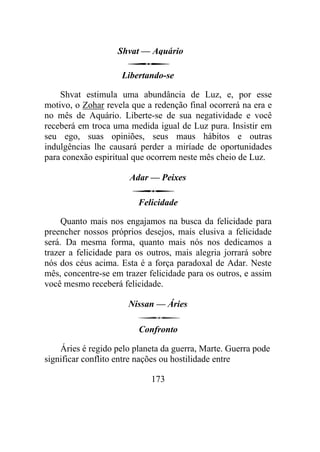 Shvat — Aquário
Libertando-se
Shvat estimula uma abundância de Luz, e, por esse
motivo, o Zohar revela que a redenção final ocorrerá na era e
no mês de Aquário. Liberte-se de sua negatividade e você
receberá em troca uma medida igual de Luz pura. Insistir em
seu ego, suas opiniões, seus maus hábitos e outras
indulgências lhe causará perder a miríade de oportunidades
para conexão espiritual que ocorrem neste mês cheio de Luz.
Adar — Peixes
Felicidade
Quanto mais nos engajamos na busca da felicidade para
preencher nossos próprios desejos, mais elusiva a felicidade
será. Da mesma forma, quanto mais nós nos dedicamos a
trazer a felicidade para os outros, mais alegria jorrará sobre
nós dos céus acima. Esta é a força paradoxal de Adar. Neste
mês, concentre-se em trazer felicidade para os outros, e assim
você mesmo receberá felicidade.
Nissan — Áries
Confronto
Áries é regido pelo planeta da guerra, Marte. Guerra pode
significar conflito entre nações ou hostilidade entre
173
 