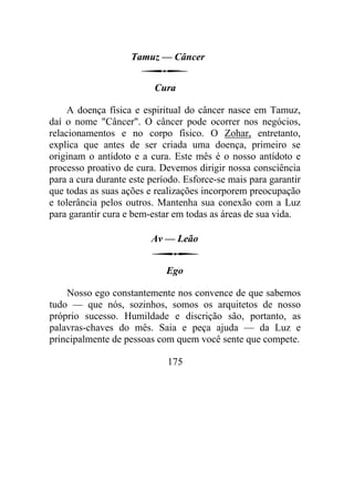 Tamuz — Câncer
Cura
A doença física e espiritual do câncer nasce em Tamuz,
daí o nome "Câncer". O câncer pode ocorrer nos negócios,
relacionamentos e no corpo físico. O Zohar, entretanto,
explica que antes de ser criada uma doença, primeiro se
originam o antídoto e a cura. Este mês é o nosso antídoto e
processo proativo de cura. Devemos dirigir nossa consciência
para a cura durante este período. Esforce-se mais para garantir
que todas as suas ações e realizações incorporem preocupação
e tolerância pelos outros. Mantenha sua conexão com a Luz
para garantir cura e bem-estar em todas as áreas de sua vida.
Av — Leão
Ego
Nosso ego constantemente nos convence de que sabemos
tudo — que nós, sozinhos, somos os arquitetos de nosso
próprio sucesso. Humildade e discrição são, portanto, as
palavras-chaves do mês. Saia e peça ajuda — da Luz e
principalmente de pessoas com quem você sente que compete.
175
 