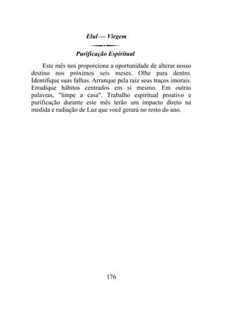 Elul — Virgem
Purificação Espiritual
Este mês nos proporciona a oportunidade de alterar nosso
destino nos próximos seis meses. Olhe para dentro.
Identifique suas falhas. Arranque pela raiz seus traços imorais.
Erradique hábitos centrados em si mesmo. Em outras
palavras, "limpe a casa". Trabalho espiritual proativo e
purificação durante este mês terão um impacto direto na
medida e radiação de Luz que você gerará no resto do ano.
176
 