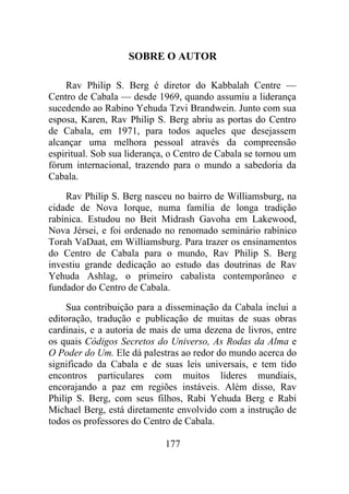 SOBRE O AUTOR
Rav Philip S. Berg é diretor do Kabbalah Centre —
Centro de Cabala — desde 1969, quando assumiu a liderança
sucedendo ao Rabino Yehuda Tzvi Brandwein. Junto com sua
esposa, Karen, Rav Philip S. Berg abriu as portas do Centro
de Cabala, em 1971, para todos aqueles que desejassem
alcançar uma melhora pessoal através da compreensão
espiritual. Sob sua liderança, o Centro de Cabala se tornou um
fórum internacional, trazendo para o mundo a sabedoria da
Cabala.
Rav Philip S. Berg nasceu no bairro de Williamsburg, na
cidade de Nova Iorque, numa família de longa tradição
rabínica. Estudou no Beit Midrash Gavoha em Lakewood,
Nova Jérsei, e foi ordenado no renomado seminário rabínico
Torah VaDaat, em Williamsburg. Para trazer os ensinamentos
do Centro de Cabala para o mundo, Rav Philip S. Berg
investiu grande dedicação ao estudo das doutrinas de Rav
Yehuda Ashlag, o primeiro cabalista contemporâneo e
fundador do Centro de Cabala.
Sua contribuição para a disseminação da Cabala inclui a
editoração, tradução e publicação de muitas de suas obras
cardinais, e a autoria de mais de uma dezena de livros, entre
os quais Códigos Secretos do Universo, As Rodas da Alma e
O Poder do Um. Ele dá palestras ao redor do mundo acerca do
significado da Cabala e de suas leis universais, e tem tido
encontros particulares com muitos líderes mundiais,
encorajando a paz em regiões instáveis. Além disso, Rav
Philip S. Berg, com seus filhos, Rabi Yehuda Berg e Rabi
Michael Berg, está diretamente envolvido com a instrução de
todos os professores do Centro de Cabala.
177
 