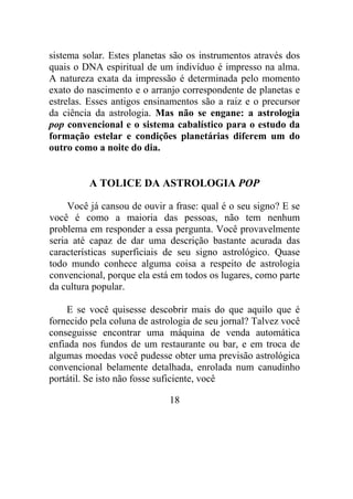 sistema solar. Estes planetas são os instrumentos através dos
quais o DNA espiritual de um indivíduo é impresso na alma.
A natureza exata da impressão é determinada pelo momento
exato do nascimento e o arranjo correspondente de planetas e
estrelas. Esses antigos ensinamentos são a raiz e o precursor
da ciência da astrologia. Mas não se engane: a astrologia
pop convencional e o sistema cabalístico para o estudo da
formação estelar e condições planetárias diferem um do
outro como a noite do dia.
A TOLICE DA ASTROLOGIA POP
Você já cansou de ouvir a frase: qual é o seu signo? E se
você é como a maioria das pessoas, não tem nenhum
problema em responder a essa pergunta. Você provavelmente
seria até capaz de dar uma descrição bastante acurada das
características superficiais de seu signo astrológico. Quase
todo mundo conhece alguma coisa a respeito de astrologia
convencional, porque ela está em todos os lugares, como parte
da cultura popular.
E se você quisesse descobrir mais do que aquilo que é
fornecido pela coluna de astrologia de seu jornal? Talvez você
conseguisse encontrar uma máquina de venda automática
enfiada nos fundos de um restaurante ou bar, e em troca de
algumas moedas você pudesse obter uma previsão astrológica
convencional belamente detalhada, enrolada num canudinho
portátil. Se isto não fosse suficiente, você
18
 