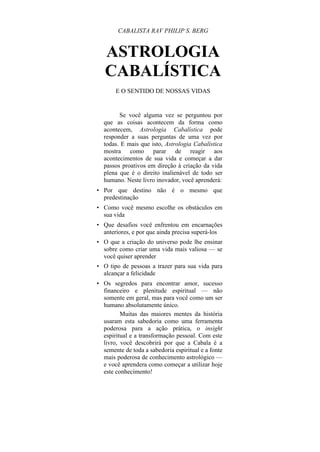CABALISTA RAV PHILIP S. BERG
ASTROLOGIA
CABALÍSTICA
E O SENTIDO DE NOSSAS VIDAS
Se você alguma vez se perguntou por
que as coisas acontecem da forma como
acontecem, Astrologia Cabalística pode
responder a suas perguntas de uma vez por
todas. E mais que isto, Astrologia Cabalística
mostra como parar de reagir aos
acontecimentos de sua vida e começar a dar
passos proativos em direção à criação da vida
plena que é o direito inalienável de todo ser
humano. Neste livro inovador, você aprenderá:
• Por que destino não é o mesmo que
predestinação
• Como você mesmo escolhe os obstáculos em
sua vida
• Que desafios você enfrentou em encarnações
anteriores, e por que ainda precisa superá-los
• O que a criação do universo pode lhe ensinar
sobre como criar uma vida mais valiosa — se
você quiser aprender
• O tipo de pessoas a trazer para sua vida para
alcançar a felicidade
• Os segredos para encontrar amor, sucesso
financeiro e plenitude espiritual — não
somente em geral, mas para você como um ser
humano absolutamente único.
Muitas das maiores mentes da história
usaram esta sabedoria como uma ferramenta
poderosa para a ação prática, o insight
espiritual e a transformação pessoal. Com este
livro, você descobrirá por que a Cabala é a
semente de toda a sabedoria espiritual e a fonte
mais poderosa de conhecimento astrológico —
e você aprendera como começar a utilizar hoje
este conhecimento!
 