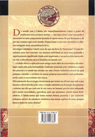 De acordo com a Cabala, nós inquestionavelmente temos o poder de
moldarmos nosso próprio destino — mas para ativar e usar este poder é
necessário ter uma compreensão genuína de quem somos, do que desejamos e de
por que estamos aqui neste mundo. Proporcionar a você esta sabedoria é o obje-
tivo instigante deste extraordinário livro.
Astrologia Cabalística é muito mais do que um livro de "horóscopo". É uma fer-
ramenta para você entender sua natureza individual no nível mais profundo e
espiritualmente significante. Ainda mais importante, é um guia prático para colo-
car este conhecimento em uso imediato, no mundo real.
"... a Cabala oferece a aplicação mais antiga e mais sábia da astronomia e da astro-
logia conhecidas pela humanidade. Conforme praticado pelo cabalista, o exame
dos planetas e o estudo das estrelas são uma ciência verdadeira através da qual
podemos entender e satisfazer às nossas próprias necessidades mais profundas,
assim como às necessidades dos outros.
Diferentemente da astrologia convencional, que insiste em afirmar que tudo o que
fazemos é determinado pelos céus, o estudo cabalístico da formação dos planetas
e estrelas nos diz que cada um de nós nasce no instante preciso mais adequado
para nossas necessidades específicas, para que possamos exercer nosso livre-
arbítrio. A Cabala ensina que temos muitos futuros possíveis, e que realmente
podemos, através da sabedoria cabalística, nos tornar capitães de nosso próprio
barco e donos de nosso destino."
 