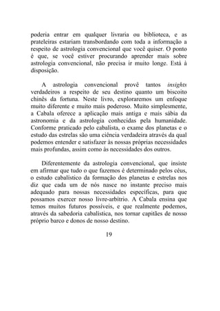 poderia entrar em qualquer livraria ou biblioteca, e as
prateleiras estariam transbordando com toda a informação a
respeito de astrologia convencional que você quiser. O ponto
é que, se você estiver procurando aprender mais sobre
astrologia convencional, não precisa ir muito longe. Está à
disposição.
A astrologia convencional provê tantos insights
verdadeiros a respeito de seu destino quanto um biscoito
chinês da fortuna. Neste livro, exploraremos um enfoque
muito diferente e muito mais poderoso. Muito simplesmente,
a Cabala oferece a aplicação mais antiga e mais sábia da
astronomia e da astrologia conhecidas pela humanidade.
Conforme praticado pelo cabalista, o exame dos planetas e o
estudo das estrelas são uma ciência verdadeira através da qual
podemos entender e satisfazer às nossas próprias necessidades
mais profundas, assim como às necessidades dos outros.
Diferentemente da astrologia convencional, que insiste
em afirmar que tudo o que fazemos é determinado pelos céus,
o estudo cabalístico da formação dos planetas e estrelas nos
diz que cada um de nós nasce no instante preciso mais
adequado para nossas necessidades específicas, para que
possamos exercer nosso livre-arbítrio. A Cabala ensina que
temos muitos futuros possíveis, e que realmente podemos,
através da sabedoria cabalística, nos tornar capitães de nosso
próprio barco e donos de nosso destino.
19
 