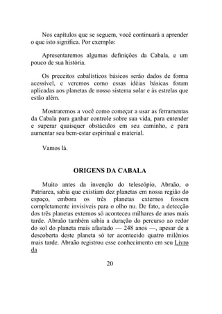Nos capítulos que se seguem, você continuará a aprender
o que isto significa. Por exemplo:
Apresentaremos algumas definições da Cabala, e um
pouco de sua história.
Os preceitos cabalísticos básicos serão dados de forma
acessível, e veremos como essas idéias básicas foram
aplicadas aos planetas de nosso sistema solar e às estrelas que
estão além.
Mostraremos a você como começar a usar as ferramentas
da Cabala para ganhar controle sobre sua vida, para entender
e superar quaisquer obstáculos em seu caminho, e para
aumentar seu bem-estar espiritual e material.
Vamos lá.
ORIGENS DA CABALA
Muito antes da invenção do telescópio, Abraão, o
Patriarca, sabia que existiam dez planetas em nossa região do
espaço, embora os três planetas externos fossem
completamente invisíveis para o olho nu. De fato, a detecção
dos três planetas externos só aconteceu milhares de anos mais
tarde. Abraão também sabia a duração do percurso ao redor
do sol do planeta mais afastado — 248 anos —, apesar de a
descoberta deste planeta só ter acontecido quatro milênios
mais tarde. Abraão registrou esse conhecimento em seu Livro
da
20
 