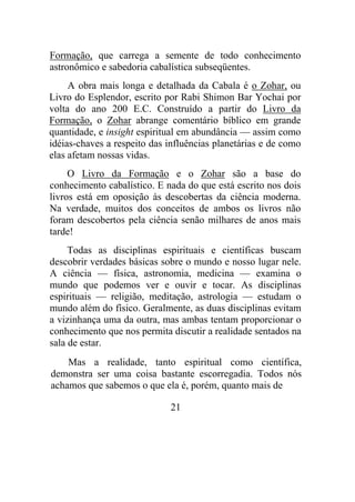 Formação, que carrega a semente de todo conhecimento
astronômico e sabedoria cabalística subseqüentes.
A obra mais longa e detalhada da Cabala é o Zohar, ou
Livro do Esplendor, escrito por Rabi Shimon Bar Yochai por
volta do ano 200 E.C. Construído a partir do Livro da
Formação, o Zohar abrange comentário bíblico em grande
quantidade, e insight espiritual em abundância — assim como
idéias-chaves a respeito das influências planetárias e de como
elas afetam nossas vidas.
O Livro da Formação e o Zohar são a base do
conhecimento cabalístico. E nada do que está escrito nos dois
livros está em oposição às descobertas da ciência moderna.
Na verdade, muitos dos conceitos de ambos os livros não
foram descobertos pela ciência senão milhares de anos mais
tarde!
Todas as disciplinas espirituais e científicas buscam
descobrir verdades básicas sobre o mundo e nosso lugar nele.
A ciência — física, astronomia, medicina — examina o
mundo que podemos ver e ouvir e tocar. As disciplinas
espirituais — religião, meditação, astrologia — estudam o
mundo além do físico. Geralmente, as duas disciplinas evitam
a vizinhança uma da outra, mas ambas tentam proporcionar o
conhecimento que nos permita discutir a realidade sentados na
sala de estar.
Mas a realidade, tanto espiritual como científica,
demonstra ser uma coisa bastante escorregadia. Todos nós
achamos que sabemos o que ela é, porém, quanto mais de
21
 
