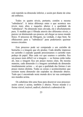 está repetido na dimensão inferior, e assim por diante de cima
até embaixo.
Todos os quatro níveis, portanto, contêm a mesma
"substância". A única diferença entre o que acontece nos
níveis mais altos e naqueles abaixo é a qualidade da
"substância". Na dimensão mais elevada, ela é absolutamente
pura. À medida que é filtrada através dos diferentes níveis, a
pureza vai diminuindo aos poucos, até chegar ao nosso mundo
físico. O processo de filtragem, na verdade, é algo bom. Se
olhássemos para a "substância" pura poderíamos queimar
nossos circuitos.
Este processo pode ser comparado a um carimbo de
borracha e a imagem que ele produz. Cada detalhe impresso
no carimbo é copiado quando pressionamos o carimbo num
pedaço de papel. Mas cada vez que usamos o carimbo, fica
um pouco mais difícil ver a imagem — as formas estão todas
ali, mas a imagem fica um pouco menos clara. Da mesma
maneira, cada dimensão é a imagem carimbada da dimensão
imediatamente acima — só que a qualidade das formas é um
pouco menos distinta. Todas as coisas e acontecimentos que
existem numa dimensão são copiados na dimensão abaixo.
Tudo que é encontrado neste mundo deve ter sua contraparte
nos mundos acima.
Os cabalistas têm uma frase para descrever esse processo:
assim como é acima, também é abaixo. Nosso mundo é a
forma visível, tocável, audível, cheirável e saboreável de
23
 