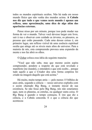 todos os mundos espirituais ocultos. Não há nada em nosso
mundo físico que não venha dos mundos acima. A Cabala
nos diz que tudo o que vemos neste mundo é apenas um
reflexo, uma aproximação, uma dica de algo além das
aparências externas.
Pense nisso por um minuto, porque isso pode mudar sua
forma de ver o mundo. Talvez você devesse largar este livro,
sair à rua e observar com cuidado as árvores, os pássaros, as
pessoas que estão passando. Cada uma dessas coisas é, em
primeiro lugar, um reflexo visível de uma essência espiritual
oculta que atinge até os níveis mais altos do universo. Para a
maioria de nós, esta compreensão provoca uma expansão da
mente e nos faz abrir os olhos.
O Zohar coloca essa idéia da seguinte maneira:
"Você que não sabe, mas que mesmo assim aspira
compreender, pondere a respeito do que está revelado e
manifesto [no mundo], e entenderá o que está oculto... porque
tudo aquilo a que o Criador deu uma forma corpórea foi
criado na imagem daquilo que está acima."
Há muito, muito tempo atrás — pelo menos 15 bilhões de
anos atrás, segundo a ciência — nosso universo explodiu com
o assim chamado Big Bang, o instante inicial de sua
existência. Se não fosse pelo Big Bang, nós não estaríamos
aqui, nem os planetas, as estrelas, ou qualquer outra coisa. O
Big Bang é quando o tempo começou. É isto que diz a
ciência, e a Cabala concorda. E o que a ciência diz que
aconteceu
24
 